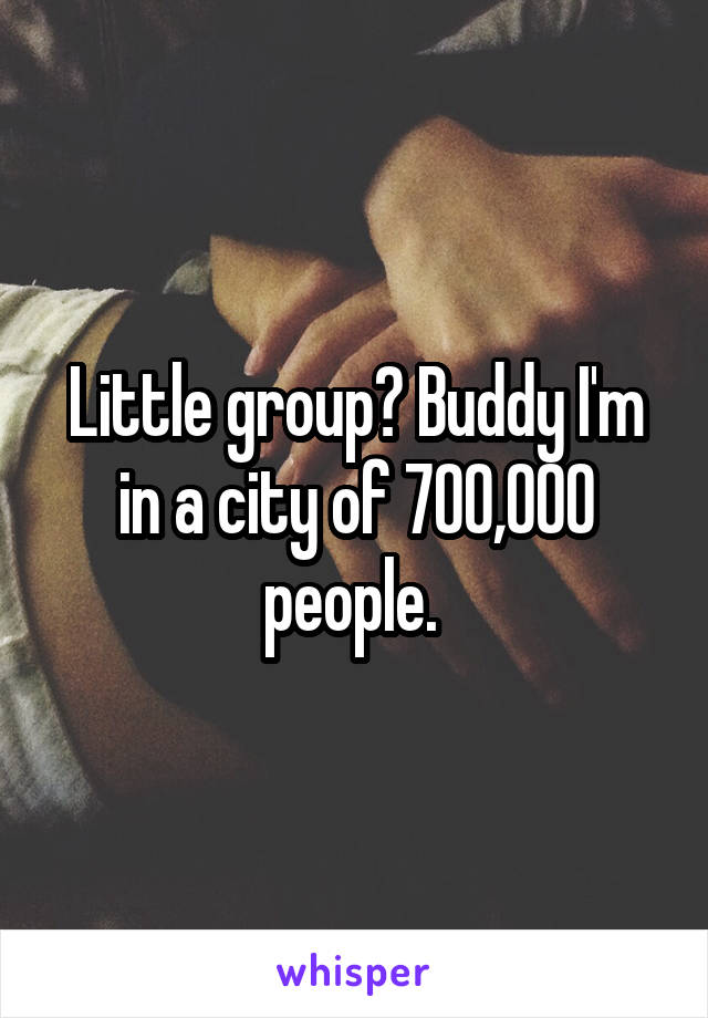 Little group? Buddy I'm in a city of 700,000 people. 