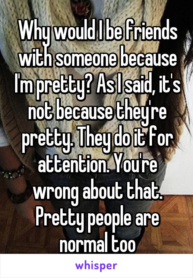 Why would I be friends with someone because I'm pretty? As I said, it's not because they're pretty. They do it for attention. You're wrong about that. Pretty people are normal too