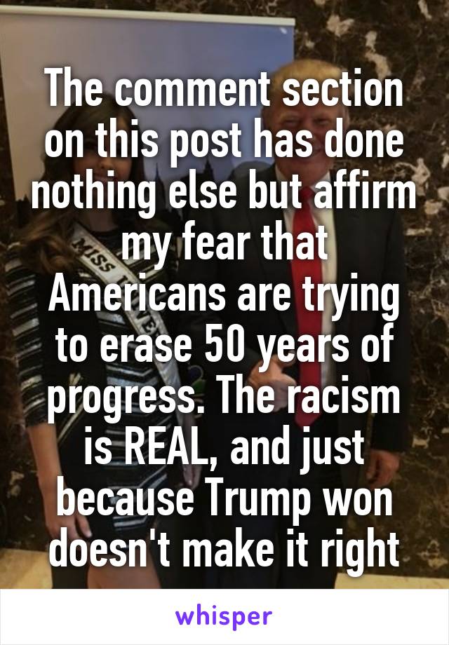 The comment section on this post has done nothing else but affirm my fear that Americans are trying to erase 50 years of progress. The racism is REAL, and just because Trump won doesn't make it right