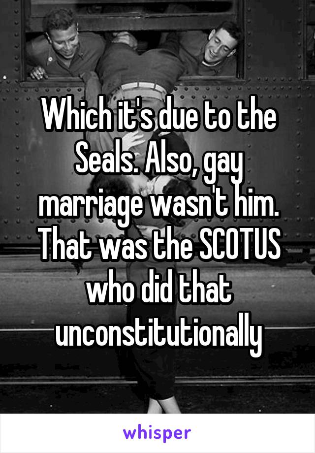 Which it's due to the Seals. Also, gay marriage wasn't him. That was the SCOTUS who did that unconstitutionally