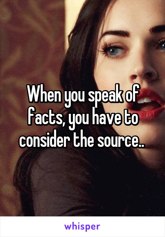 When you speak of facts, you have to consider the source.. 