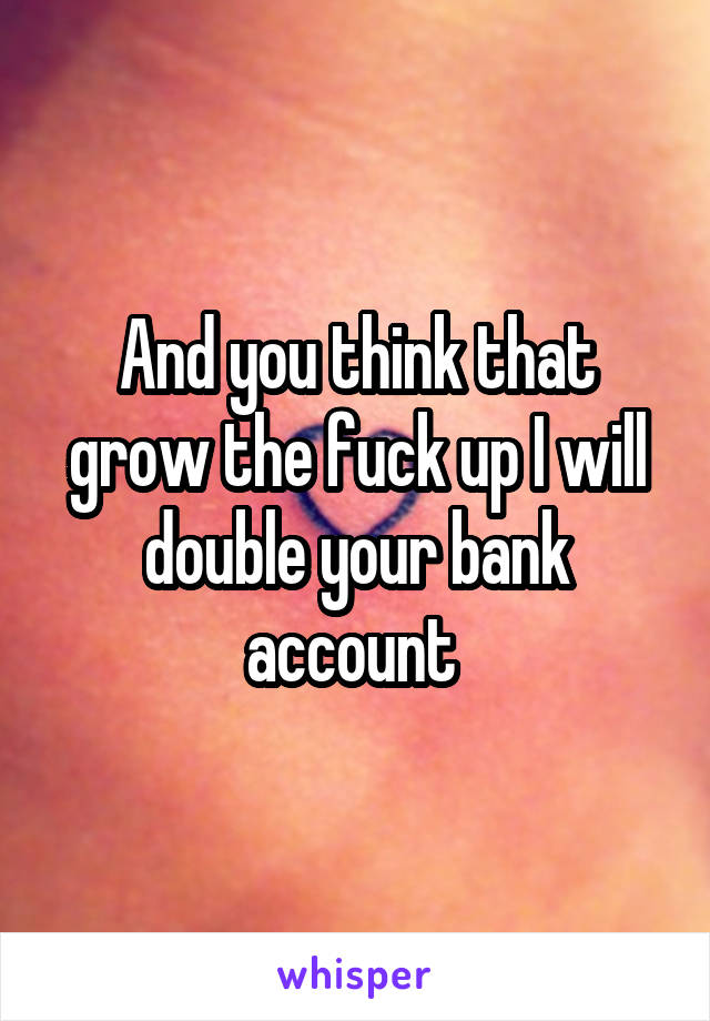 And you think that grow the fuck up I will double your bank account 