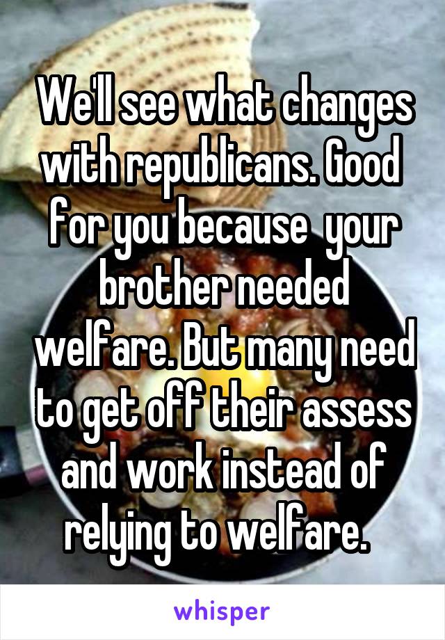 We'll see what changes with republicans. Good  for you because  your brother needed welfare. But many need to get off their assess and work instead of relying to welfare.  