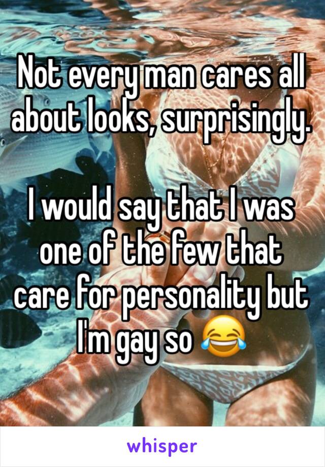 Not every man cares all about looks, surprisingly.

I would say that I was one of the few that care for personality but I'm gay so 😂