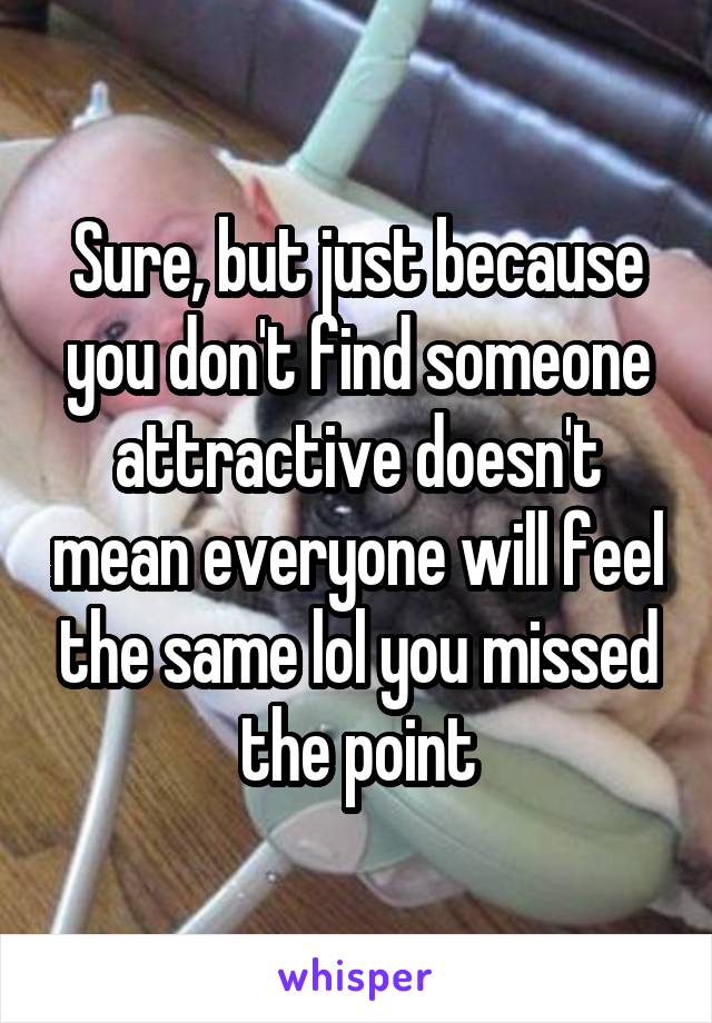 Sure, but just because you don't find someone attractive doesn't mean everyone will feel the same lol you missed the point