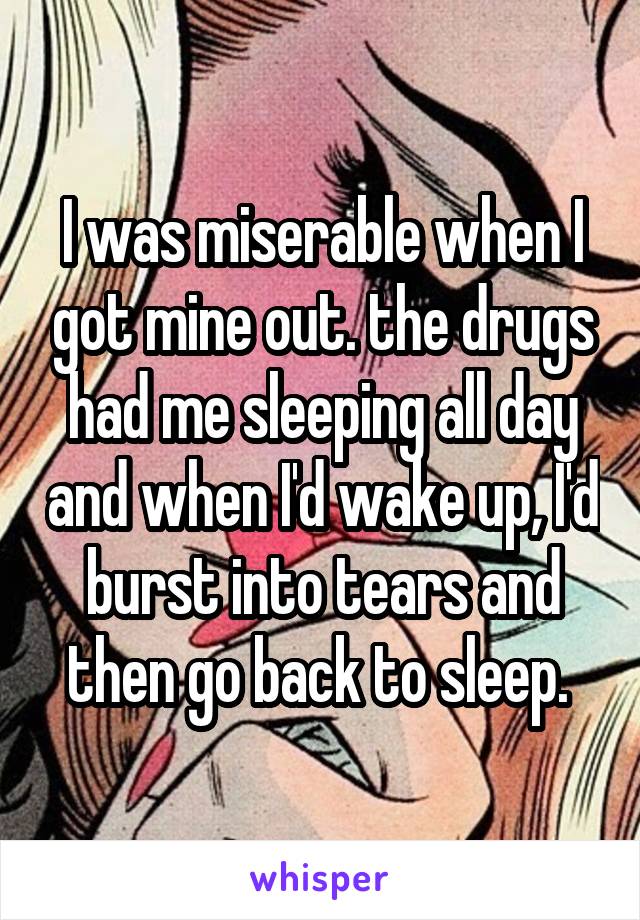 I was miserable when I got mine out. the drugs had me sleeping all day and when I'd wake up, I'd burst into tears and then go back to sleep. 
