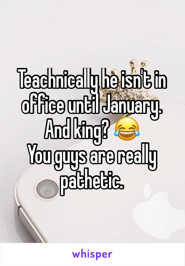 Teachnically he isn't in office until January. 
And king? 😂
You guys are really pathetic. 