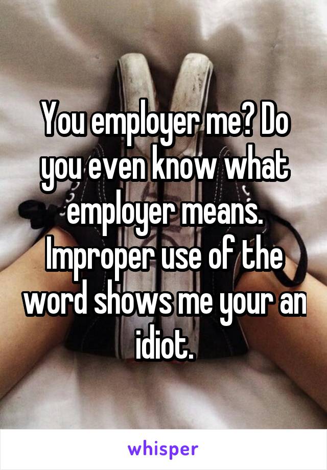 You employer me? Do you even know what employer means. Improper use of the word shows me your an idiot.