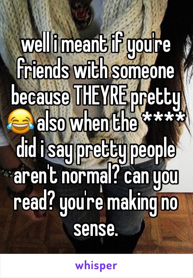 well i meant if you're friends with someone because THEYRE pretty 😂 also when the **** did i say pretty people aren't normal? can you read? you're making no sense. 