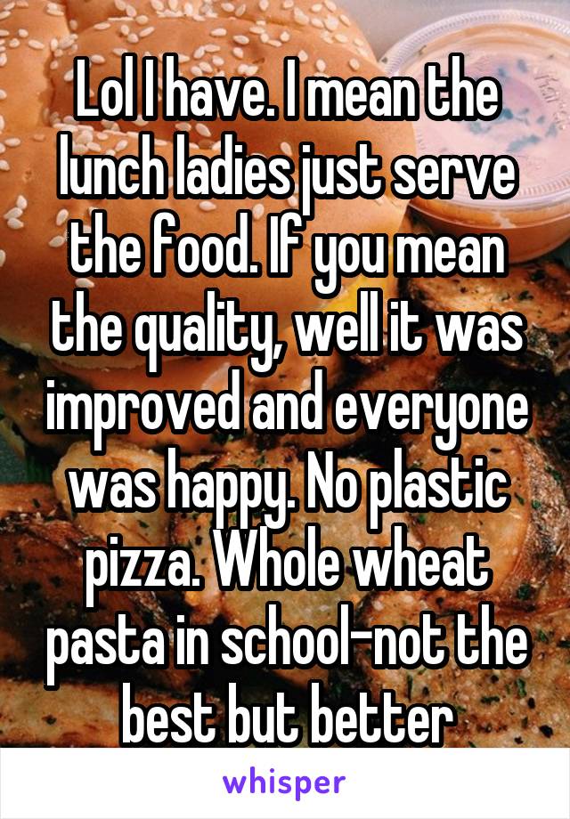 Lol I have. I mean the lunch ladies just serve the food. If you mean the quality, well it was improved and everyone was happy. No plastic pizza. Whole wheat pasta in school-not the best but better