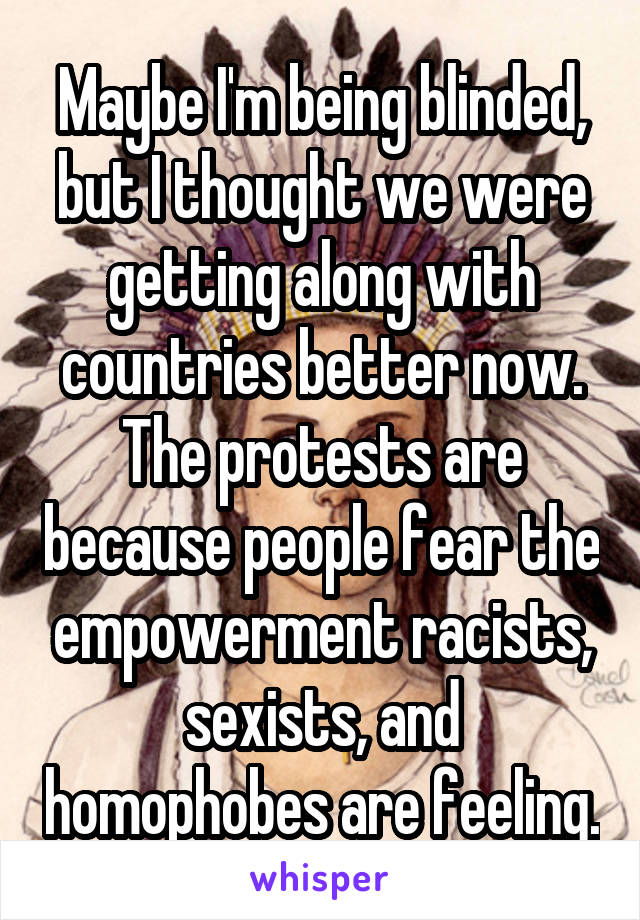 Maybe I'm being blinded, but I thought we were getting along with countries better now. The protests are because people fear the empowerment racists, sexists, and homophobes are feeling.