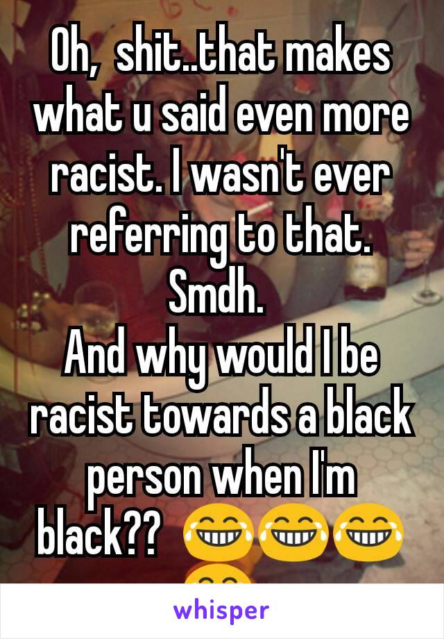 Oh,  shit..that makes what u said even more racist. I wasn't ever referring to that.  Smdh. 
And why would I be racist towards a black person when I'm black??  😂😂😂😂 