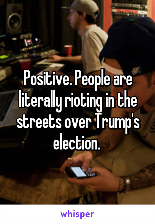 Positive. People are literally rioting in the streets over Trump's election. 