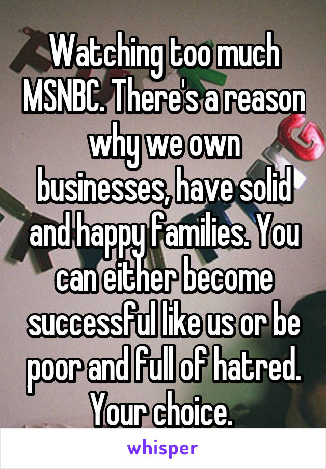 Watching too much MSNBC. There's a reason why we own businesses, have solid and happy families. You can either become successful like us or be poor and full of hatred. Your choice. 