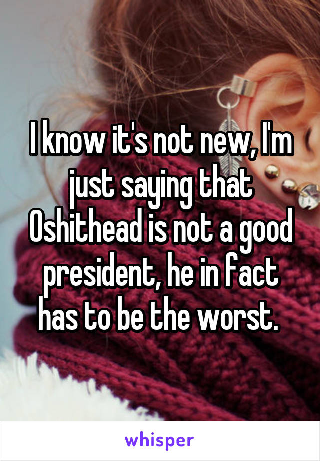 I know it's not new, I'm just saying that Oshithead is not a good president, he in fact has to be the worst. 