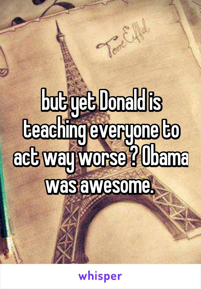 but yet Donald is teaching everyone to act way worse ? Obama was awesome. 