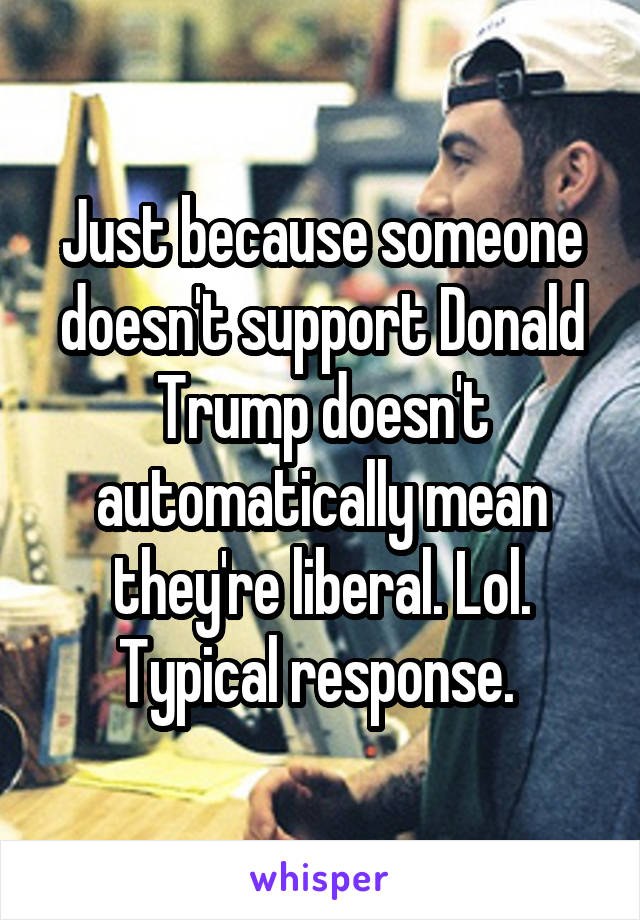 Just because someone doesn't support Donald Trump doesn't automatically mean they're liberal. Lol. Typical response. 