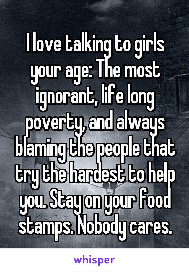 I love talking to girls your age: The most ignorant, life long poverty, and always blaming the people that try the hardest to help you. Stay on your food stamps. Nobody cares.