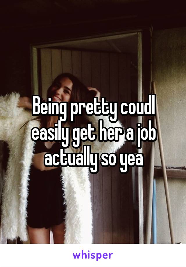 Being pretty coudl easily get her a job actually so yea