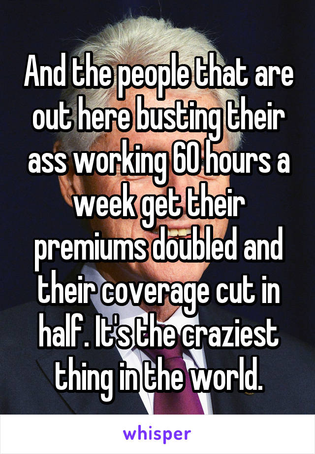 And the people that are out here busting their ass working 60 hours a week get their premiums doubled and their coverage cut in half. It's the craziest thing in the world.