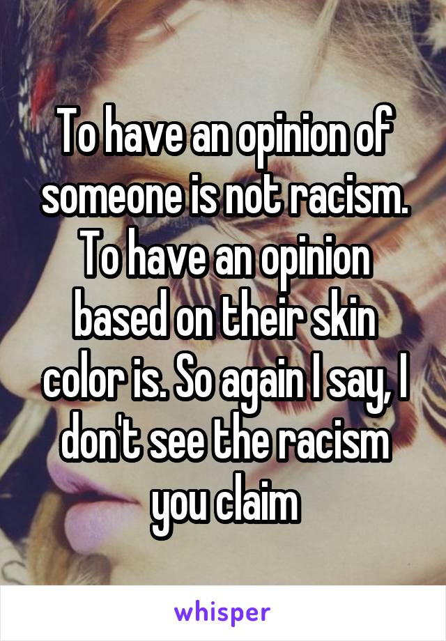 To have an opinion of someone is not racism. To have an opinion based on their skin color is. So again I say, I don't see the racism you claim