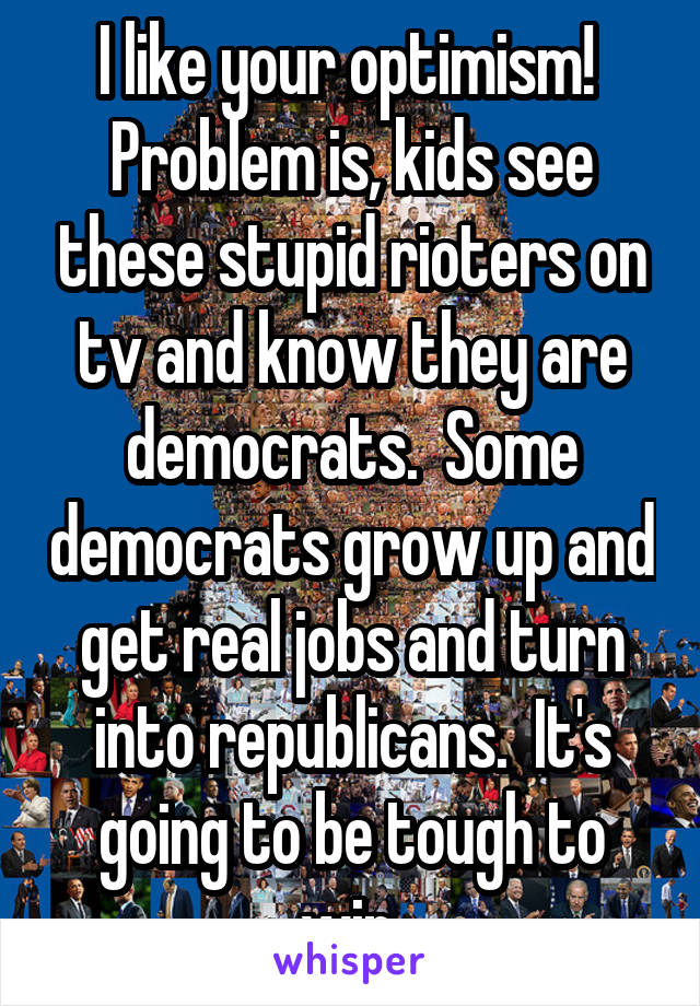 I like your optimism!  Problem is, kids see these stupid rioters on tv and know they are democrats.  Some democrats grow up and get real jobs and turn into republicans.  It's going to be tough to win.