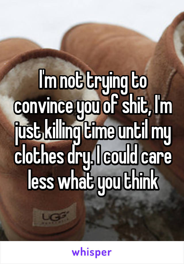 I'm not trying to convince you of shit, I'm just killing time until my clothes dry. I could care less what you think