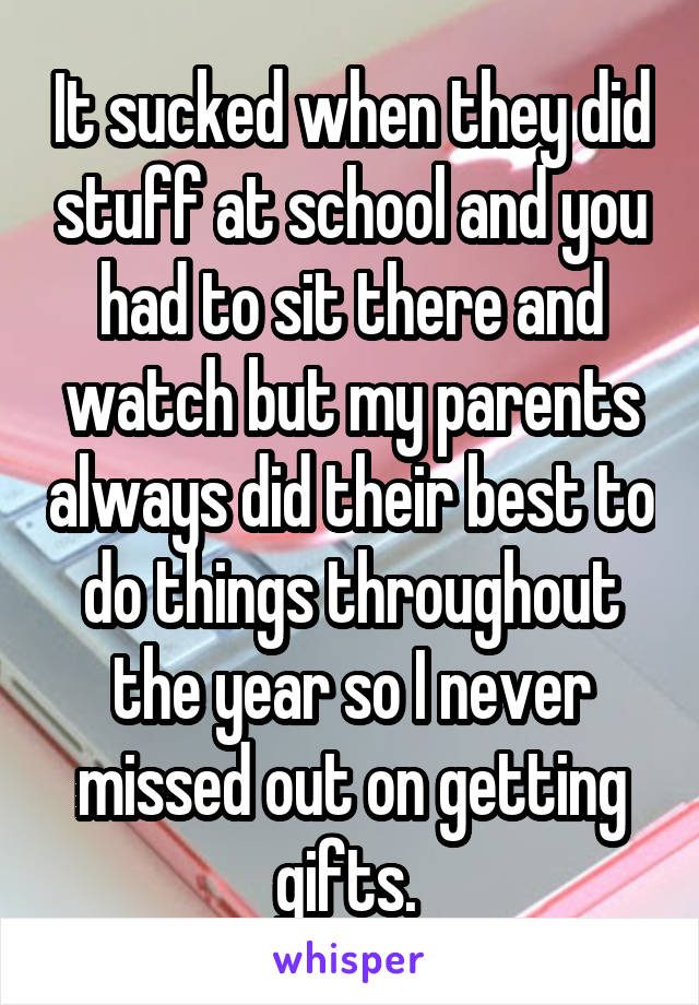 It sucked when they did stuff at school and you had to sit there and watch but my parents always did their best to do things throughout the year so I never missed out on getting gifts. 