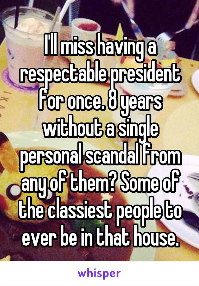 I'll miss having a respectable president for once. 8 years without a single personal scandal from any of them? Some of the classiest people to ever be in that house.