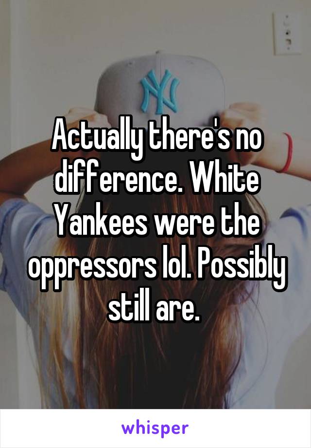 Actually there's no difference. White Yankees were the oppressors lol. Possibly still are. 