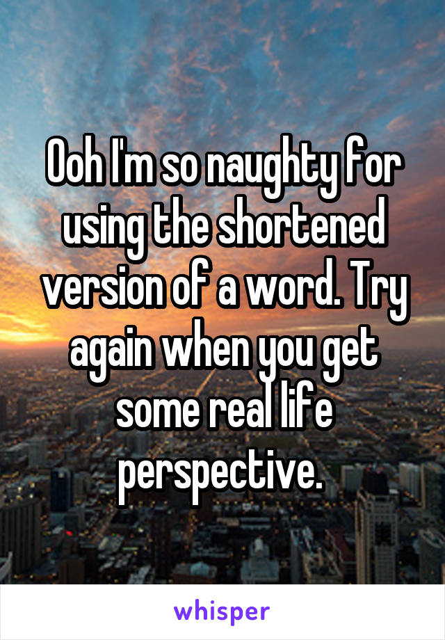 Ooh I'm so naughty for using the shortened version of a word. Try again when you get some real life perspective. 