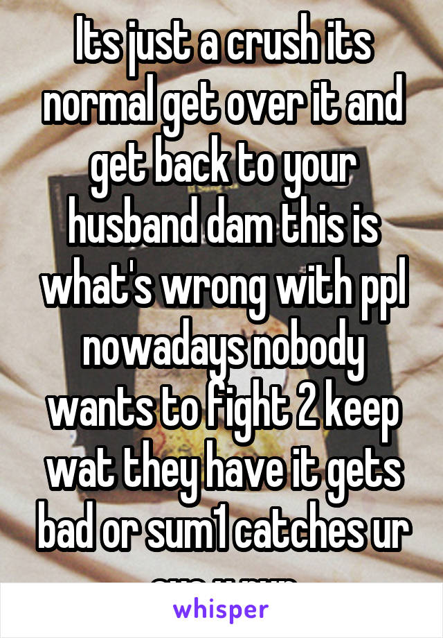Its just a crush its normal get over it and get back to your husband dam this is what's wrong with ppl nowadays nobody wants to fight 2 keep wat they have it gets bad or sum1 catches ur eye u run