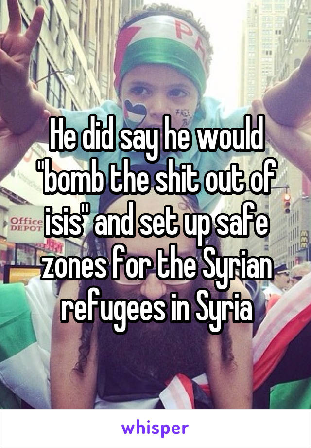 He did say he would "bomb the shit out of isis" and set up safe zones for the Syrian refugees in Syria