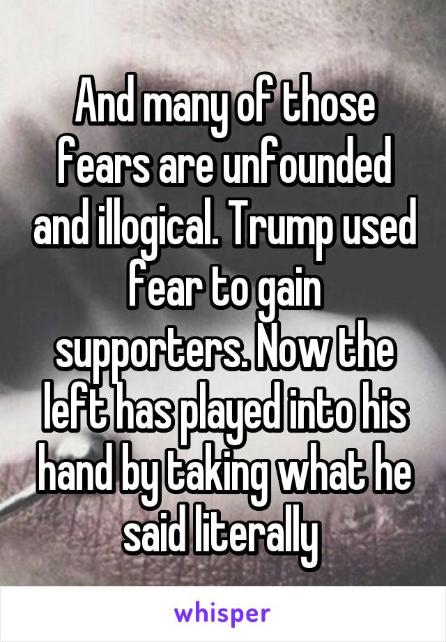 And many of those fears are unfounded and illogical. Trump used fear to gain supporters. Now the left has played into his hand by taking what he said literally 