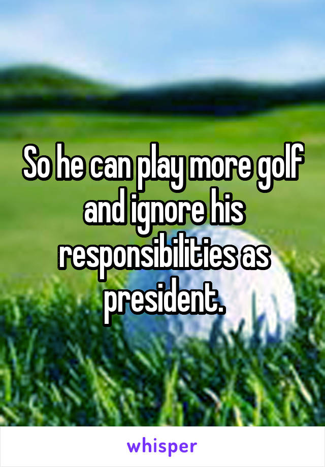 So he can play more golf and ignore his responsibilities as president.