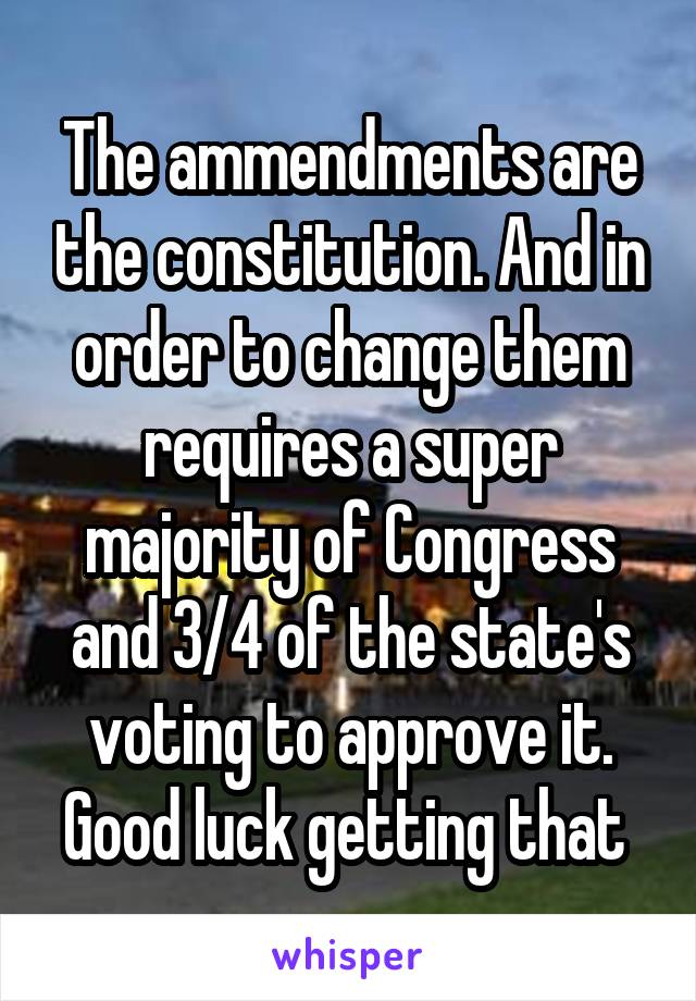 The ammendments are the constitution. And in order to change them requires a super majority of Congress and 3/4 of the state's voting to approve it. Good luck getting that 