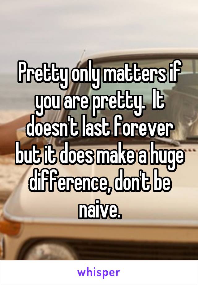 Pretty only matters if you are pretty.  It doesn't last forever but it does make a huge difference, don't be naive.