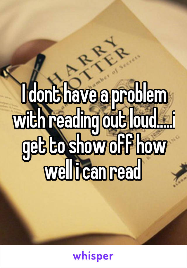 I dont have a problem with reading out loud.....i get to show off how well i can read 