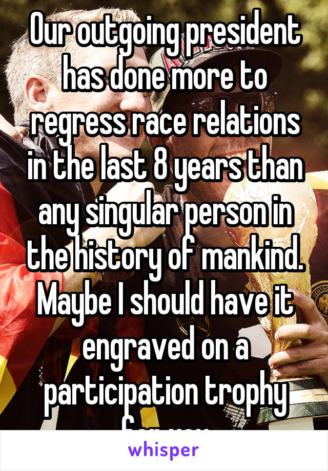 Our outgoing president has done more to regress race relations in the last 8 years than any singular person in the history of mankind. Maybe I should have it engraved on a participation trophy for you