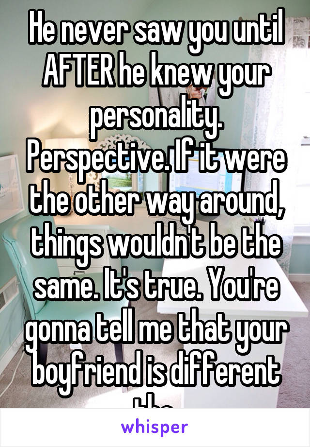 He never saw you until AFTER he knew your personality. Perspective. If it were the other way around, things wouldn't be the same. It's true. You're gonna tell me that your boyfriend is different tho.