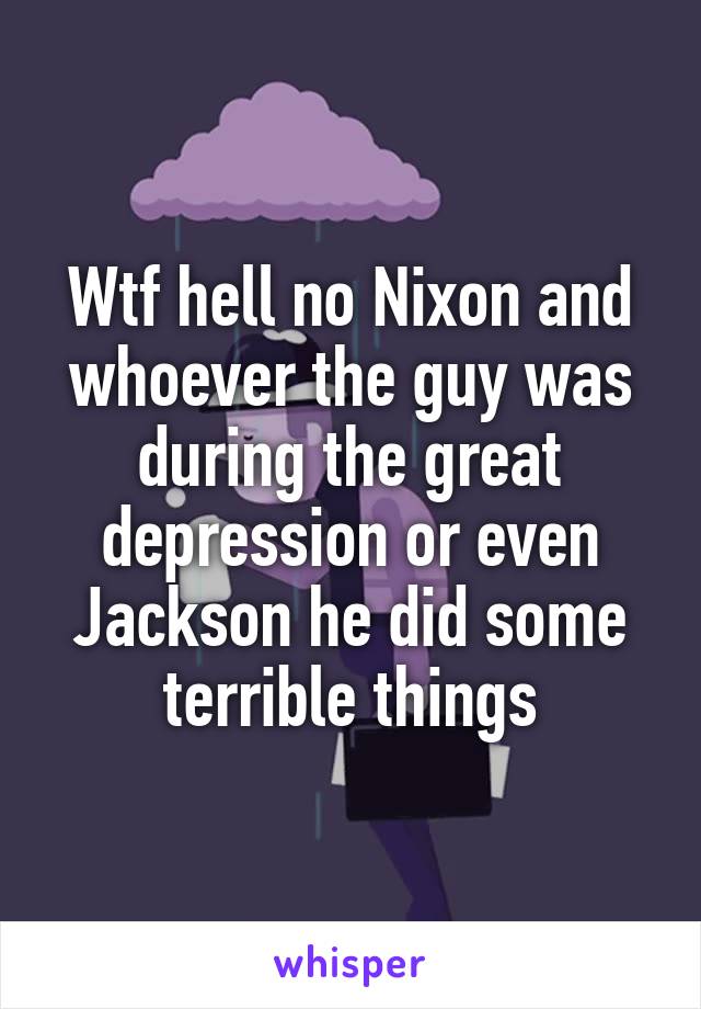 Wtf hell no Nixon and whoever the guy was during the great depression or even Jackson he did some terrible things