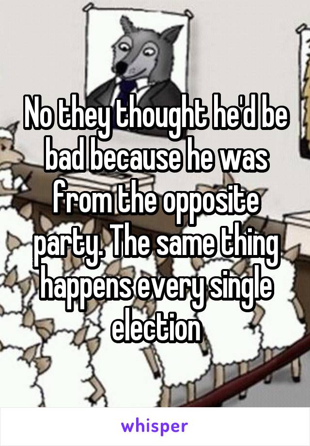 No they thought he'd be bad because he was from the opposite party. The same thing happens every single election