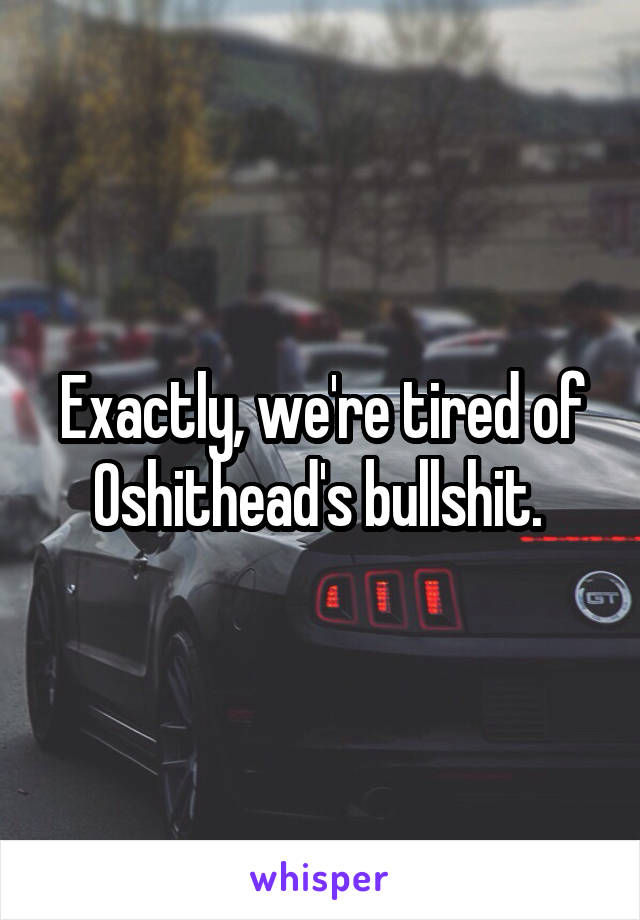 Exactly, we're tired of Oshithead's bullshit. 