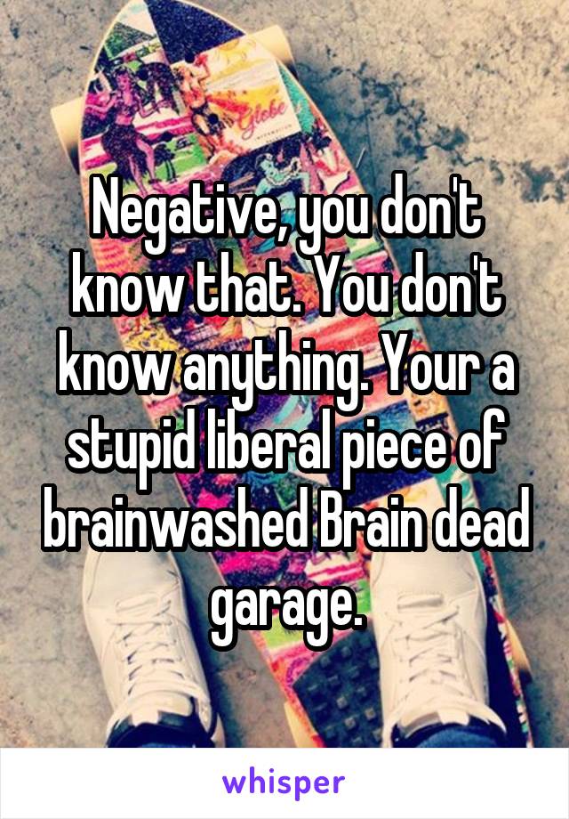 Negative, you don't know that. You don't know anything. Your a stupid liberal piece of brainwashed Brain dead garage.