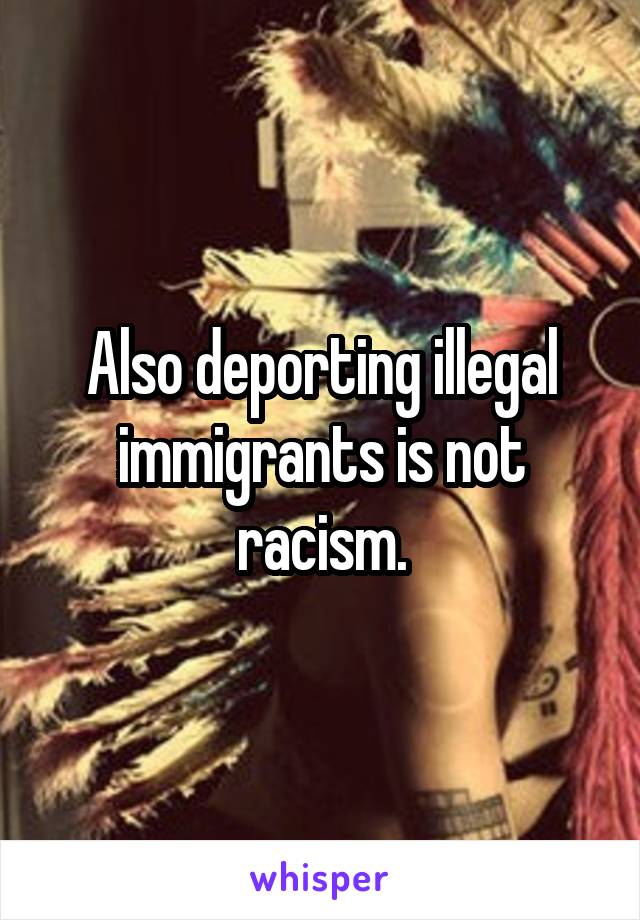 Also deporting illegal immigrants is not racism.