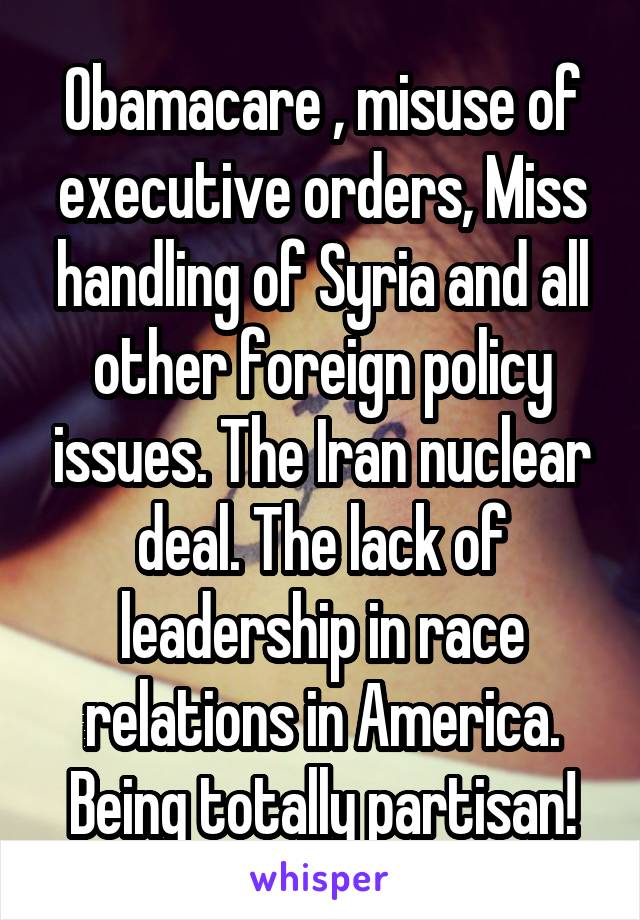 Obamacare , misuse of executive orders, Miss handling of Syria and all other foreign policy issues. The Iran nuclear deal. The lack of leadership in race relations in America. Being totally partisan!