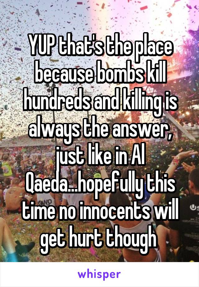 YUP that's the place because bombs kill hundreds and killing is always the answer, just like in Al Qaeda...hopefully this time no innocents will get hurt though 