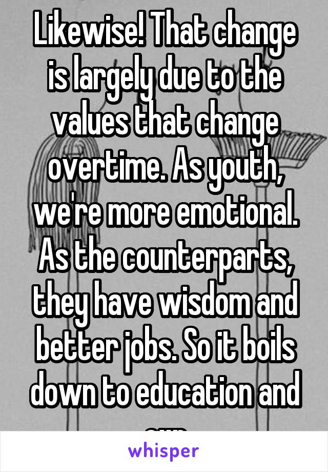 Likewise! That change is largely due to the values that change overtime. As youth, we're more emotional. As the counterparts, they have wisdom and better jobs. So it boils down to education and exp