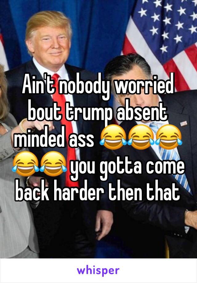 Ain't nobody worried bout trump absent minded ass 😂😂😂😂😂 you gotta come back harder then that 