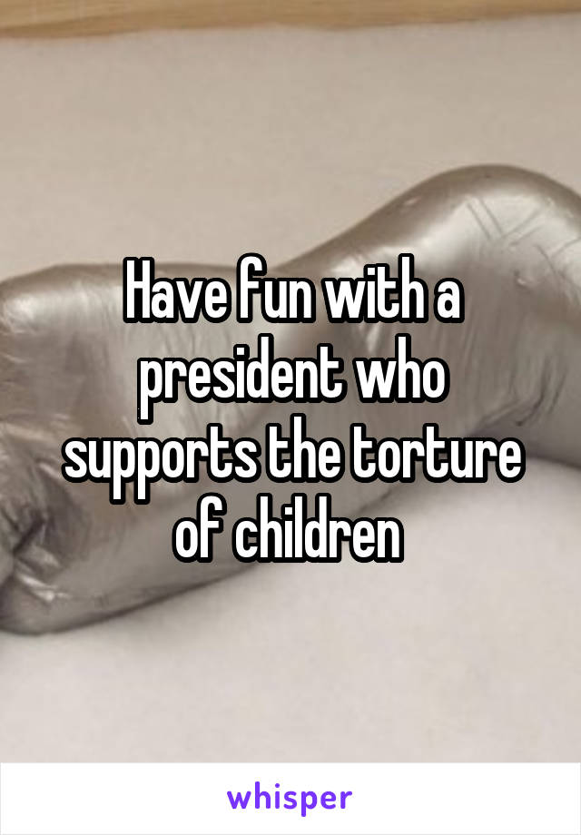 Have fun with a president who supports the torture of children 